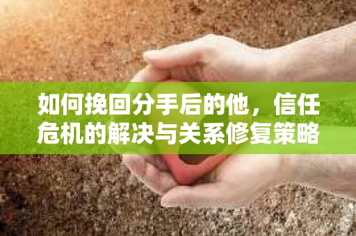 如何挽回分手后的他，信任危机的解决与关系修复策略