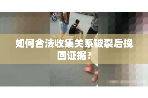 如何合法收集关系破裂后挽回证据？