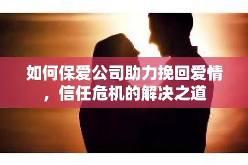如何保爱公司助力挽回爱情，信任危机的解决之道