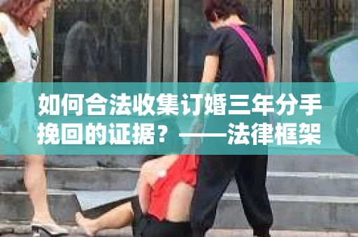 如何合法收集订婚三年分手挽回的证据？——法律框架下的有效证据收集方案