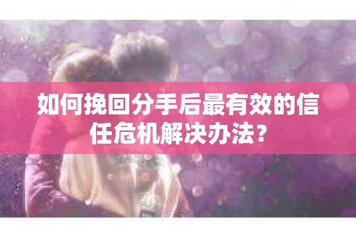 如何挽回分手后最有效的信任危机解决办法？