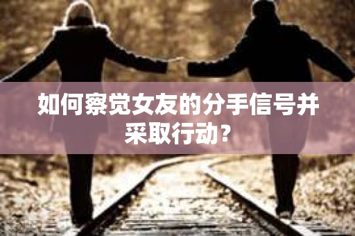 如何察觉女友的分手信号并采取行动？