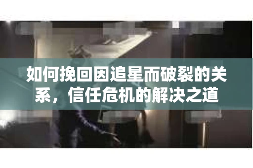 如何挽回因追星而破裂的关系，信任危机的解决之道