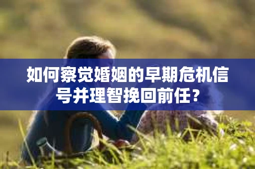 如何察觉婚姻的早期危机信号并理智挽回前任？