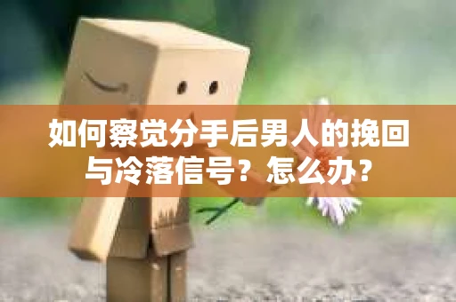 如何察觉分手后男人的挽回与冷落信号？怎么办？