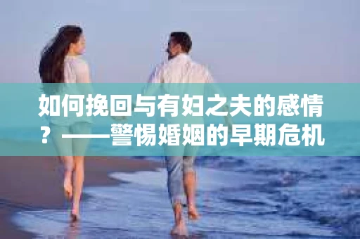 如何挽回与有妇之夫的感情？——警惕婚姻的早期危机信号