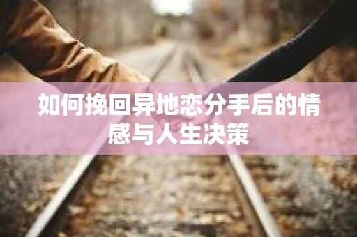 如何挽回异地恋分手后的情感与人生决策