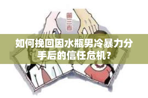 如何挽回因水瓶男冷暴力分手后的信任危机？