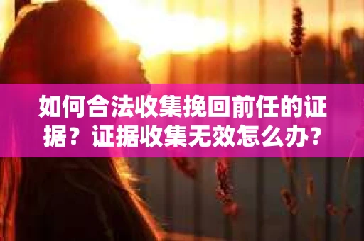如何合法收集挽回前任的证据？证据收集无效怎么办？