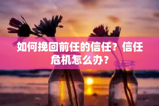 如何挽回前任的信任？信任危机怎么办？