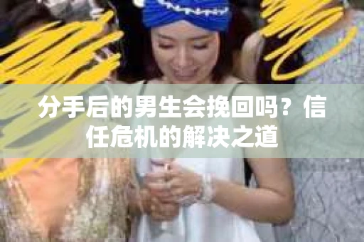 分手后的男生会挽回吗？信任危机的解决之道