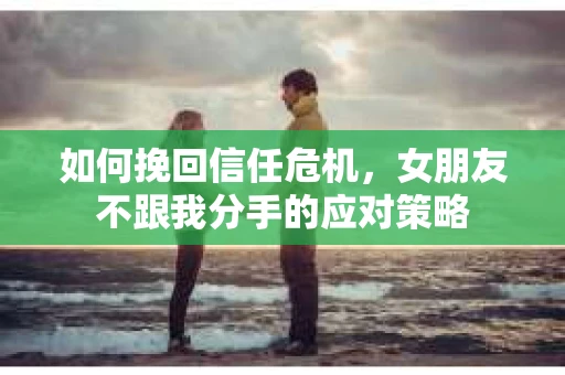 如何挽回信任危机，女朋友不跟我分手的应对策略